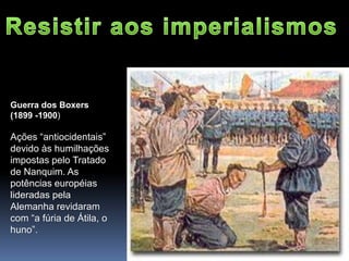 Guerra dos Boxers
(1899 -1900)
Ações “antiocidentais”
devido às humilhações
impostas pelo Tratado
de Nanquim. As
potências européias
lideradas pela
Alemanha revidaram
com “a fúria de Átila, o
huno”.
 