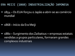 ERA MEIJI (1868) INDUSTRIALIZAÇÃO JAPONESA
 1854 – Os EUA forçou o Japão a abrir-se ao comércio
mundial
 1868 – Início da Era Meiji
 1880 – Surgimento dos Zaibatsus = empresas estatais
vendidas a grupos particulares, formaram grandes
complexos industriais
 