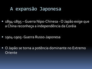 A expansão Japonesa
 1894-1895 – Guerra Nipo-Chinesa - O Japão exige que
a China reconheça a independência da Coréia
 1904-1905- Guerra Russo-Japonesa
 O Japão se torna a potência dominante no Extremo
Oriente
 