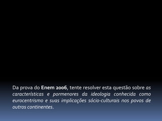 Da prova do Enem 2006, tente resolver esta questão sobre as
características e pormenores da ideologia conhecida como
eurocentrismo e suas implicações sócio-culturais nos povos de
outros continentes.
 
