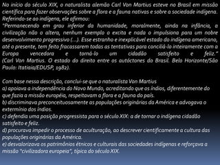 No início do século XIX, o naturalista alemão Carl Von Martius esteve no Brasil em missão
científica para fazer observações sobre a flora e a fauna nativas e sobre a sociedade indígena.
Referindo-se ao indígena, ele afirmou:
“Permanecendo em grau inferior da humanidade, moralmente, ainda na infância, a
civilização não o altera, nenhum exemplo o excita e nada o impulsiona para um nobre
desenvolvimento progressivo (…). Esse estranho e inexplicável estado do indígena americano,
até o presente, tem feito fracassarem todas as tentativas para conciliá-lo inteiramente com a
Europa vencedora e torná-lo um cidadão satisfeito e feliz.”
(Carl Von Martius. O estado do direito entre os autóctones do Brasil. Belo Horizonte/São
Paulo: Itatiaia/EDUSP, 1982).
Com base nessa descrição, conclui-se que o naturalistaVon Martius
a) apoiava a independência do Novo Mundo, acreditando que os índios, diferentemente do
que fazia a missão européia, respeitavam a flora e a fauna do país.
b) discriminava preconceituosamente as populações originárias da América e advogava o
extermínio dos índios.
c) defendia uma posição progressista para o século XIX: a de tornar o indígena cidadão
satisfeito e feliz.
d) procurava impedir o processo de aculturação, ao descrever cientificamente a cultura das
populações originárias da América.
e) desvalorizava os patrimônios étnicos e culturais das sociedades indígenas e reforçava a
missão “civilizadora europeia”, típica do século XIX.
 