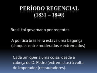 PERÍODO REGENCIAL
(1831 – 1840)
Brasil foi governado por regentes
A política brasileira estava uma bagunça
(choques entre moderados e extremados)
Cada um queria uma coisa: desde a
cabeça de D. Pedro (extremistas) à volta
do Imperador (restauradores).
 