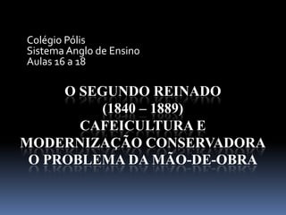 O SEGUNDO REINADO
(1840 – 1889)
CAFEICULTURA E
MODERNIZAÇÃO CONSERVADORA
O PROBLEMA DA MÃO-DE-OBRA
Colégio Pólis
Sistema Anglo de Ensino
Aulas 16 a 18
 