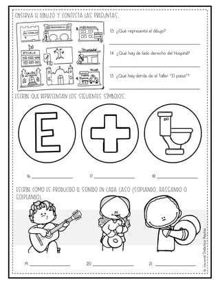 ©
Material
Didáctico
Rayitas
Observa el dibujo y contesta las preguntas.
Escribe que representan los siguientes símbolos.
16. _______________ 17. _______________ 18. _______________
Escribe como es producido el sonido en cada caso (soplando, rasgando o
golpeando).
19. _______________ 20. _______________ 21. _______________
13. ¿Qué representa el dibujo?
_______________________________________
14. ¿Qué hay de lado derecho del Hospital?
_______________________________________
15. ¿Qué hay detrás de el Taller “El paisa”?
_______________________________________
 