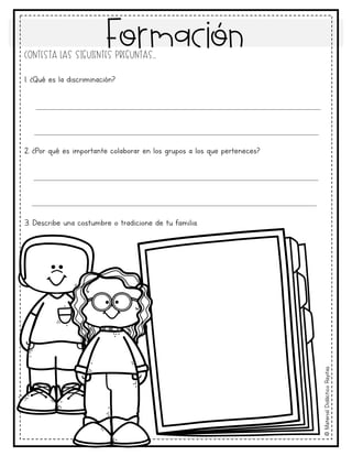 Formación
©
Material
Didáctico
Rayitas
Contesta las siguientes preguntas..
1. ¿Qué es la discriminación?
2. ¿Por qué es importante colaborar en los grupos a los que perteneces?
3. Describe una costumbre o tradicione de tu familia.
____________________________________________________________________
____________________________________________________________________
____________________________________________________________________
____________________________________________________________________
 