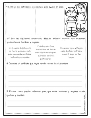 ©
Material
Didáctico
Rayitas
4-5. Dibuja dos actividades que realizas para ayudar en casa..
6-7 Lee las siguientes situaciones, después encierra aquéllas que muestran
igualdad entre hombres y mujeres.
En el equipo de baloncesto
se formo un equipo mixto
para que puedan participar
tanto niños como niñas
En la Escuela ”José
Vasconcelos” se hizo un
concurso de karate para
que todos los niños
participaran.
El papá de Elena y Daniela
cuida de ellas mientras su
mamá trabaja por las
tardes.
8. Describe un conflicto que hayas tenido y cómo lo solucionaste.
9. Escribe cómo puedes colaborar para que entre hombres y mujeres exista
igualdad y equidad..
____________________________________________________________________
____________________________________________________________________
____________________________________________________________________
____________________________________________________________________
____________________________________________________________________
____________________________________________________________________
____________________________________________________________________
 