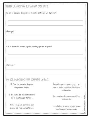 ©
Material
Didáctico
Rayitas
Escribe una decisión justa para cada caso.
10. En la escuela ¿a quién se le debe entregar un diploma?.
____________________________________________________
____________________________________________________
¿Por qué?
____________________________________________________
____________________________________________________
11. A la hora del recreo ¿quién puede jugar en el patio?.
____________________________________________________
____________________________________________________
¿Por qué?
____________________________________________________
____________________________________________________
Une los enunciados para completar la frase.
12. Si a mi escuela llega un
compañero nuevo …
Respeto que no quiera jugar, ya
que a todos nos divierten cosas
diferentes.
13. Si a uno de mis compañeros
no le gusta jugar fútbol …
Lo resuelvo de manera pacífica
dialogando.
14. Si tengo un conflicto con
alguno de mis compañeros …
Lo saludo y lo invito a jugar para
que haga un amigo nuevo.
 