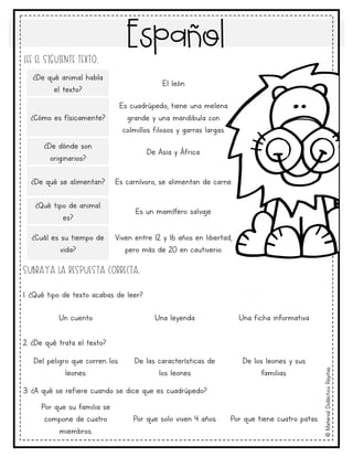 Español
©
Material
Didáctico
Rayitas
Lee el siguiente texto.
Subraya la respuesta correcta.
1. ¿Qué tipo de texto acabas de leer?
2. ¿De qué trata el texto?
3. ¿A qué se refiere cuando se dice que es cuadrúpedo?
Un cuento Una leyenda Una ficha informativa
Del peligro que corren los
leones.
De las características de
los leones
De los leones y sus
familias.
¿De qué animal habla
el texto?
El león
¿Cómo es físicamente?
Es cuadrúpedo, tiene una melena
grande y una mandibula con
colmillos filosos y garras largas.
¿De dónde son
originarios?
De Asia y África.
¿De qué se alimentan? Es carnívoro, se alimentan de carne.
¿Qué tipo de animal
es?
Es un mamífero salvaje.
¿Cuál es su tiempo de
vida?
Viven entre 12 y 16 años en libertad,
pero más de 20 en cautiverio.
Por que su familia se
compone de cuatro
miembros.
Por que solo viven 4 años. Por que tiene cuatro patas
 