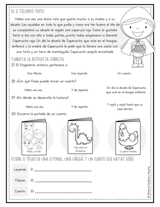 ©
Material
Didáctico
Rayitas
Lee el siguiente texto.
Subraya la respuesta correcta.
27. El fragmento anterior pertenece a:
28. ¿Con qué frase puede iniciar un cuento?
29. ¿En dónde se desarrolla la historia?
30. Encierra la portada de un cuento.
Una fábula Una leyenda Un cuento
Había una vez… Y de repente…
Un día la abuela de Caperucita,
que vivía en el bosque enfermó…
Había una vez… Y de repente…
Y sopló y sopló hasta que su
casa derribó.
Escribe el título de una leyenda, una fábula y un cuento que hayas leído.
Leyenda 31. _____________________________
Fábula 32. _____________________________
Cuento 33. _____________________________
Pedro y el lobo
Todo sobre los
dinosaurios La gallina turuleka
Había una vez una dulce niña que quería mucho a su madre y a su
abuela. Les ayudaba en todo lo que podía y como era tan buena el día de
su cumpleaños su abuela le regaló una caperuza roja. Como le gustaba
tanto e iba con ella a todas partes, pronto todos empezaron a llamarla
Caperucita roja. Un día la abuela de Caperucita, que vivía en el bosque,
enfermó y la madre de Caperucita le pidió que le llevara una cesta con
una torta y un tarro de mantequilla. Caperucita aceptó encantada.
 