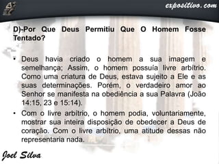 D)-Por Que Deus Permitiu Que O Homem Fosse
Tentado?
• Deus havia criado o homem a sua imagem e
semelhança; Assim, o homem possuía livre arbítrio.
Como uma criatura de Deus, estava sujeito a Ele e as
suas determinações. Porém, o verdadeiro amor ao
Senhor se manifesta na obediência a sua Palavra (João
14:15, 23 e 15:14).
• Com o livre arbítrio, o homem podia, voluntariamente,
mostrar sua inteira disposição de obedecer a Deus de
coração. Com o livre arbítrio, uma atitude dessas não
representaria nada.
 