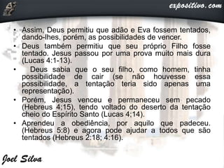 • Assim, Deus permitiu que adão e Eva fossem tentados,
dando-lhes, porém, as possibilidades de vencer.
• Deus também permitiu que seu próprio Filho fosse
tentado. Jesus passou por uma prova muito mais dura
(Lucas 4:1-13).
• Deus sabia que o seu filho, como homem, tinha
possibilidade de cair (se não houvesse essa
possibilidade, a tentação teria sido apenas uma
representação).
• Porém, Jesus venceu e permaneceu sem pecado
(Hebreus 4;15), tendo voltado do deserto da tentação
cheio do Espírito Santo (Lucas 4;14).
• Aprendeu a obediência, por aquilo que padeceu.
(Hebreus 5:8) e agora pode ajudar a todos que são
tentados (Hebreus 2:18; 4:16).
 