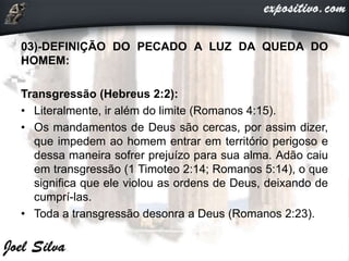 03)-DEFINIÇÃO DO PECADO A LUZ DA QUEDA DO
HOMEM:
Transgressão (Hebreus 2:2):
• Literalmente, ir além do limite (Romanos 4:15).
• Os mandamentos de Deus são cercas, por assim dizer,
que impedem ao homem entrar em território perigoso e
dessa maneira sofrer prejuízo para sua alma. Adão caiu
em transgressão (1 Timoteo 2:14; Romanos 5:14), o que
significa que ele violou as ordens de Deus, deixando de
cumprí-las.
• Toda a transgressão desonra a Deus (Romanos 2:23).
 