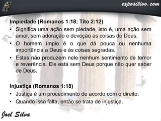 Impiedade (Romanos 1:18; Tito 2:12)
• Significa uma ação sem piedade, isto é, uma ação sem
amor, sem adoração e devoção as coisas de Deus.
• O homem ímpio é o que dá pouca ou nenhuma
importância a Deus e às coisas sagradas.
• Estas não produzem nele nenhum sentimento de temor
e reverência. Ele está sem Deus porque não quer saber
de Deus.
Injustiça (Romanos 1:18)
• Justiça é um procedimento de acordo com o direito.
• Quando isso falta, então se trata de injustiça.
 
