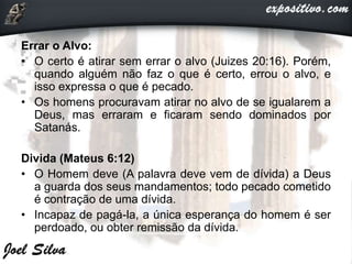 Errar o Alvo:
• O certo é atirar sem errar o alvo (Juizes 20:16). Porém,
quando alguém não faz o que é certo, errou o alvo, e
isso expressa o que é pecado.
• Os homens procuravam atirar no alvo de se igualarem a
Deus, mas erraram e ficaram sendo dominados por
Satanás.
Divida (Mateus 6:12)
• O Homem deve (A palavra deve vem de dívida) a Deus
a guarda dos seus mandamentos; todo pecado cometido
é contração de uma dívida.
• Incapaz de pagá-la, a única esperança do homem é ser
perdoado, ou obter remissão da dívida.
 