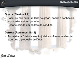 Queda (Efesios 1:7)
• Falta, ou cair para um lado no grego, donde a conhecida
expressão, cair no pecado.
• Pecar é cair de um padrão de conduta.
Derrota (Romanos 11:12)
• Ao rejeitar a Cristo, a nação judaica sofreu uma derrota
e perdeu o propósito de Deus.
 