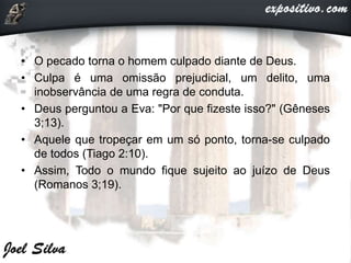 • O pecado torna o homem culpado diante de Deus.
• Culpa é uma omissão prejudicial, um delito, uma
inobservância de uma regra de conduta.
• Deus perguntou a Eva: "Por que fizeste isso?" (Gêneses
3;13).
• Aquele que tropeçar em um só ponto, torna-se culpado
de todos (Tiago 2:10).
• Assim, Todo o mundo fique sujeito ao juízo de Deus
(Romanos 3;19).
 