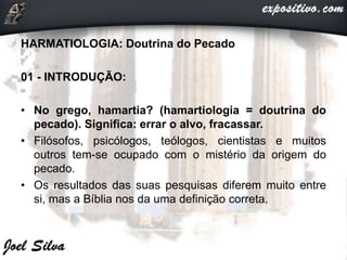 HARMATIOLOGIA: Doutrina do Pecado
01 - INTRODUÇÃO:
• No grego, hamartia? (hamartiologia = doutrina do
pecado). Significa: errar o alvo, fracassar.
• Filósofos, psicólogos, teólogos, cientistas e muitos
outros tem-se ocupado com o mistério da origem do
pecado.
• Os resultados das suas pesquisas diferem muito entre
si, mas a Bíblia nos da uma definição correta.
 