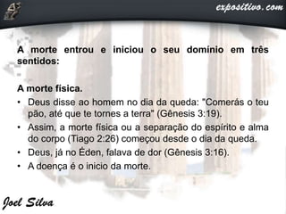 A morte entrou e iniciou o seu domínio em três
sentidos:
A morte física.
• Deus disse ao homem no dia da queda: "Comerás o teu
pão, até que te tornes a terra" (Gênesis 3:19).
• Assim, a morte física ou a separação do espírito e alma
do corpo (Tiago 2:26) começou desde o dia da queda.
• Deus, já no Éden, falava de dor (Gênesis 3:16).
• A doença é o inicio da morte.
 