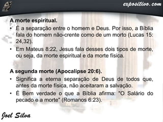 A morte espiritual.
• É a separação entre o homem e Deus. Por isso, a Bíblia
fala do homem não-crente como de um morto (Lucas 15:
24,32).
• Em Mateus 8:22, Jesus fala desses dois tipos de morte,
ou seja, da morte espiritual e da morte física.
A segunda morte (Apocalipse 20:6).
• Significa a eterna separação de Deus de todos que,
antes da morte física, não aceitaram a salvação.
• É Bem verdade o que a Bíblia afirma: "O Salário do
pecado e a morte" (Romanos 6:23).
 