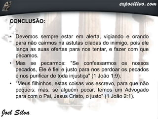 CONCLUSÃO:
• Devemos sempre estar em alerta, vigiando e orando
para não cairmos na astutas ciladas do inimigo, pois ele
lança as suas ofertas para nos tentar, e fazer com que
pecamos.
• Mas se pecarmos: "Se confessarmos os nossos
pecados, Ele é fiel e justo para nos perdoar os pecados
e nos purificar de toda injustiça" (1 João 1:9).
• "Meus filhinhos, estas coisas vos escrevo, para que não
pequeis; mas, se alguém pecar, temos um Advogado
para com o Pai, Jesus Cristo, o justo" (1 João 2:1).
 