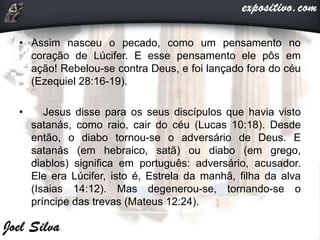 • Assim nasceu o pecado, como um pensamento no
coração de Lúcifer. E esse pensamento ele pôs em
ação! Rebelou-se contra Deus, e foi lançado fora do céu
(Ezequiel 28:16-19).
• Jesus disse para os seus discípulos que havia visto
satanás, como raio, cair do céu (Lucas 10:18). Desde
então, o diabo tornou-se o adversário de Deus. E
satanás (em hebraico, satã) ou diabo (em grego,
diablos) significa em português: adversário, acusador.
Ele era Lúcifer, isto é, Estrela da manhã, filha da alva
(Isaias 14:12). Mas degenerou-se, tornando-se o
príncipe das trevas (Mateus 12:24).
 