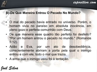 B)-De Que Maneira Entrou O Pecado No Mundo?
• O mal do pecado havia entrado no universo. Porém, o
homem vivia no paraíso em absoluta inocência, em
pleno gozo e perfeita comunhão com Deus.
• De que maneira esse quadro tão perfeito foi desfeito?
"Por um homem entrou o pecado no mundo." (Romanos
5:12).
• Adão e Eva, por um ato de desobediência,
conscientemente abriram a porta pela qual o inimigo
entrou e com ele, todo o mal que trazia.
• A arma que o inimigo usou foi à tentação.
 