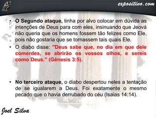• O Segundo ataque, tinha por alvo colocar em dúvida as
intenções de Deus para com eles, insinuando que Jeová
não queria que os homens fossem tão felizes como Ele,
pois não gostaria que se tornassem tais quais Ele.
• O diabo disse: "Deus sabe que, no dia em que dele
comerdes, se abrirão os vossos olhos, e sereis
como Deus." (Gênesis 3:5).
• No terceiro ataque, o diabo despertou neles a tentação
de se igualarem a Deus. Foi exatamente o mesmo
pecado que o havia derrubado do céu (Isaias 14:14).
 