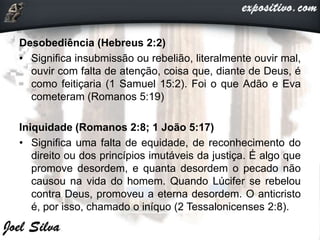 Desobediência (Hebreus 2:2)
• Significa insubmissão ou rebelião, literalmente ouvir mal,
ouvir com falta de atenção, coisa que, diante de Deus, é
como feitiçaria (1 Samuel 15:2). Foi o que Adão e Eva
cometeram (Romanos 5:19)
Iniquidade (Romanos 2:8; 1 João 5:17)
• Significa uma falta de equidade, de reconhecimento do
direito ou dos princípios imutáveis da justiça. É algo que
promove desordem, e quanta desordem o pecado não
causou na vida do homem. Quando Lúcifer se rebelou
contra Deus, promoveu a eterna desordem. O anticristo
é, por isso, chamado o iníquo (2 Tessalonicenses 2:8).
 