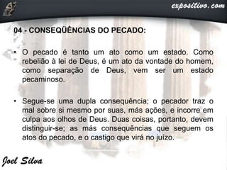 04 - CONSEQÜÊNCIAS DO PECADO:
• O pecado é tanto um ato como um estado. Como
rebelião à lei de Deus, é um ato da vontade do homem,
como separação de Deus, vem ser um estado
pecaminoso.
• Segue-se uma dupla consequência; o pecador traz o
mal sobre si mesmo por suas, más ações, e incorre em
culpa aos olhos de Deus. Duas coisas, portanto, devem
distinguir-se; as más consequências que seguem os
atos do pecado, e o castigo que virá no juízo.
 
