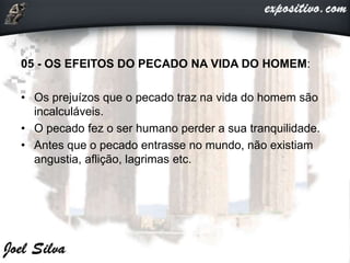 05 - OS EFEITOS DO PECADO NA VIDA DO HOMEM:
• Os prejuízos que o pecado traz na vida do homem são
incalculáveis.
• O pecado fez o ser humano perder a sua tranquilidade.
• Antes que o pecado entrasse no mundo, não existiam
angustia, aflição, lagrimas etc.
 
