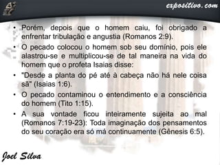 • Porém, depois que o homem caiu, foi obrigado a
enfrentar tribulação e angustia (Romanos 2:9).
• O pecado colocou o homem sob seu domínio, pois ele
alastrou-se e multiplicou-se de tal maneira na vida do
homem que o profeta Isaias disse:
• "Desde a planta do pé até à cabeça não há nele coisa
sã" (Isaias 1:6).
• O pecado contaminou o entendimento e a consciência
do homem (Tito 1:15).
• A sua vontade ficou inteiramente sujeita ao mal
(Romanos 7:19-23): Toda imaginação dos pensamentos
do seu coração era só má continuamente (Gênesis 6:5).
 