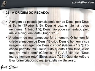 02 - A ORIGEM DO PECADO:
• A origem do pecado jamais pode ser de Deus, pois Deus
é Santo (1Pedro 1:16). Deus é Luz, e não há trevas
nenhuma (1 João 1:5); Deus não pode ser tentado pelo
mal e a ninguém tenta (Tiago 1:13).
• A origem do mal tampouco foi o homem. O homem foi
criado a imagem de Deus: "E criou Deus o homem a sua
imagem; a imagem de Deus o criou" (Gênesis 1:27). Foi
criado perfeito: "Viu Deus tudo quanto tinha feito, e eis
que era muito bom" (Gênesis 1:31). A Bíblia diz: "Deus
fez ao homem reto" (Eclesiastes 7:29). Quando Adão e
Eva foram criados, o mal já existia no Universo.
 