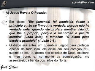 A)-Jesus Revela O Pecado:
• Ele disse: "Ele (satanás) foi homicida desde o
princípio e não se firmou na verdade, porque não há
verdade nele, quando ele profere mentira, fala do
que lhe é próprio, porque é mentiroso e pai da
mentira" (João 8:44), e também: "O diabo peca
desde o principio" (1 João 3:8).
• O diabo era antes um querubim ungido para proteger
Apesar de tudo isso, ele disse em seu coração: "Eu
subirei ao céu, e, acima das estrelas de Deus, exaltarei
o meu trono, e, no monte da congregação, me
assentarei, da banda dos lados do Norte.
 