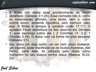 • A Bíblia nos relata esse acontecimento de modo
detalhado (Gênesis 3:1-24). Essa narração não é, como
os materialistas afirmam, uma lenda, nem é, como
outros dizem, somente figurativa, sem nenhum valor
real. A Bíblia é sempre a verdade (João 17:17). O
apóstolo Paulo acreditava no fato descrito em Gênesis
3, pois escreveu sobre ele ( 2 Corintios 11: 2,3; 1
Timoteo 2:14). O diabo veio na forma de uma serpente
(Gênesis 3:1).
• Ele, como um anjo caído, um ser com corpo imaterial,
um espírito, pode manifestar-se de muitas maneiras. Até
Pedro, certa feita, foi utilizado pelo diabo como
trampolim no seu ataque contra Jesus (Mateus 16:22,
23).
 