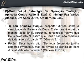 C)-Qual Foi A Estratégia Da Operação Tentação,
Aplicada Contra Adão E Eva? O Inimigo Fez Vários
Ataques, Um Após Outro, Até Derruba-Los?
• O seu primeiro ataque, despertar dúvida sobre a
veracidade da Palavra de Deus. E ele, que é o pai da
mentira (João 8:44), perguntou, torcendo a Palavra que
Deus havia dito: "É assim que Deus disse: não comereis
de toda árvore do Jardim?" (Gênesis 3:1).
• Porém, Deus havia dito: "De toda árvore do jardim
comerás livremente, mas da árvore da ciência do bem
do mal, dela não comerás." (Gênesis 2:16,17).
 