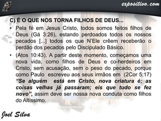 C) É O QUE NOS TORNA FILHOS DE DEUS...
• Pela fé em Jesus Cristo, todos somos feitos filhos de
Deus (Gá 3:26), estando perdoados todos os nossos
pecados [...] todos os que N’Ele crêem receberão o
perdão dos pecados pelo Discipulado Básico.
• (Atos 10:43). A partir deste momento, começamos uma
nova vida, como filhos de Deus e co-herdeiros em
Cristo, sem acusação, sem o peso do pecado, porque
como Paulo escreveu aos seus irmãos em (2Cor 5:17)
“Se alguém está em Cristo, nova criatura é; as
coisas velhas já passaram; eis que tudo se fez
novo”, assim deve ser nossa nova conduta como filhos
do Altíssimo.
 