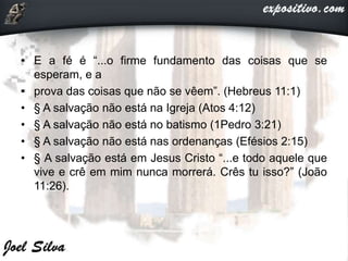 • E a fé é “...o firme fundamento das coisas que se
esperam, e a
• prova das coisas que não se vêem”. (Hebreus 11:1)
• § A salvação não está na Igreja (Atos 4:12)
• § A salvação não está no batismo (1Pedro 3:21)
• § A salvação não está nas ordenanças (Efésios 2:15)
• § A salvação está em Jesus Cristo “...e todo aquele que
vive e crê em mim nunca morrerá. Crês tu isso?” (João
11:26).
 