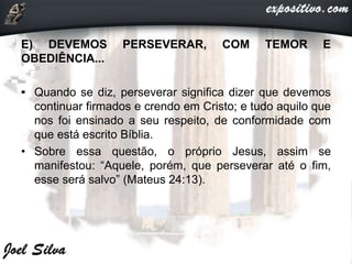 E) DEVEMOS PERSEVERAR, COM TEMOR E
OBEDIÊNCIA...
• Quando se diz, perseverar significa dizer que devemos
continuar firmados e crendo em Cristo; e tudo aquilo que
nos foi ensinado a seu respeito, de conformidade com
que está escrito Bíblia.
• Sobre essa questão, o próprio Jesus, assim se
manifestou: “Aquele, porém, que perseverar até o fim,
esse será salvo” (Mateus 24:13).
 