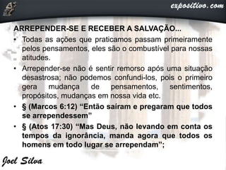 ARREPENDER-SE E RECEBER A SALVAÇÃO...
• Todas as ações que praticamos passam primeiramente
pelos pensamentos, eles são o combustível para nossas
atitudes.
• Arrepender-se não é sentir remorso após uma situação
desastrosa; não podemos confundi-los, pois o primeiro
gera mudança de pensamentos, sentimentos,
propósitos, mudanças em nossa vida etc.
• § (Marcos 6:12) “Então saíram e pregaram que todos
se arrependessem”
• § (Atos 17:30) “Mas Deus, não levando em conta os
tempos da ignorância, manda agora que todos os
homens em todo lugar se arrependam”;
 