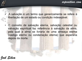 • A salvação é um termo que genericamente se refere à
libertação de um estado ou condição indesejável.
• O conceito de salvação eterna, salvação celestial ou
salvação espiritual faz referência à salvação da alma,
pela qual a alma se livraria de uma ameaça eterna
(castigo eterno ou condenação eterna) que esperaria
depois da morte.
 