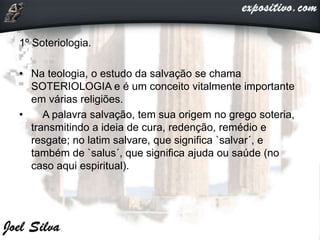 1º Soteriologia.
• Na teologia, o estudo da salvação se chama
SOTERIOLOGIA e é um conceito vitalmente importante
em várias religiões.
• A palavra salvação, tem sua origem no grego soteria,
transmitindo a ideia de cura, redenção, remédio e
resgate; no latim salvare, que significa `salvar´, e
também de `salus´, que significa ajuda ou saúde (no
caso aqui espiritual).
 