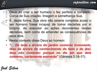 • Deus ao criar o ser humano o fez perfeito e completo.
Coroa de Sua criação. Imagem e semelhança Sua.
• E, desta forma, Sua obra não estaria completa acaso o
ser humano fosse incapaz de tomar decisões por si
próprio, de executar as ações decorrentes destas
decisões, bem como de entender as consequências de
seus atos.
• Neste contexto disse Deus ao homem:
• "... De toda a árvore do jardim comerás livremente,
mas da árvore do conhecimento do bem e do mal,
dela não comerás; porque no dia em que dela
comeres, certamente morrerás" (Gênesis 2:16-17).
 