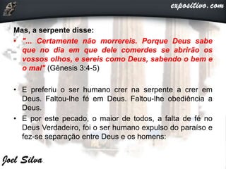 Mas, a serpente disse:
• "... Certamente não morrereis. Porque Deus sabe
que no dia em que dele comerdes se abrirão os
vossos olhos, e sereis como Deus, sabendo o bem e
o mal" (Gênesis 3:4-5)
• E preferiu o ser humano crer na serpente a crer em
Deus. Faltou-lhe fé em Deus. Faltou-lhe obediência a
Deus.
• E por este pecado, o maior de todos, a falta de fé no
Deus Verdadeiro, foi o ser humano expulso do paraíso e
fez-se separação entre Deus e os homens:
 