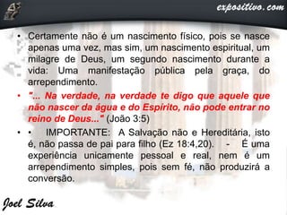 • Certamente não é um nascimento físico, pois se nasce
apenas uma vez, mas sim, um nascimento espiritual, um
milagre de Deus, um segundo nascimento durante a
vida: Uma manifestação pública pela graça, do
arrependimento.
• "... Na verdade, na verdade te digo que aquele que
não nascer da água e do Espírito, não pode entrar no
reino de Deus..." (João 3:5)
• • IMPORTANTE: A Salvação não e Hereditária, isto
é, não passa de pai para filho (Ez 18:4,20). - É uma
experiência unicamente pessoal e real, nem é um
arrependimento simples, pois sem fé, não produzirá a
conversão.
 