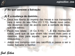 2º No que consiste a Salvação
A) É a mudança de domínio...
• Deus nos liberta do império das trevas e nos transporta
para o reino do seu Filho (Cl 1:13). Neste novo reino,
nós devemos viver de acordo com a vontade de Deus,
que nos salvou.
• Paulo nos relata (II Co 5:15) “...E Ele morreu por
todos, para que os que vivem não vivam mais para si
mesmos, mas para aquele que por eles morreu e
ressuscitou...”.
• Jesus nos comprou com seu sacrifício e passa a ser o
nosso Salvador e Senhor.
 