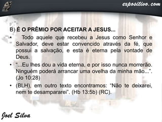 B) É O PRÊMIO POR ACEITAR A JESUS...
• Todo aquele que recebeu a Jesus como Senhor e
Salvador, deve estar convencido através da fé, que
possui a salvação, e esta é eterna pela vontade de
Deus.
• “...Eu lhes dou a vida eterna, e por isso nunca morrerão.
Ninguém poderá arrancar uma ovelha da minha mão...”.
(Jo 10:28)
• (BLH), em outro texto encontramos: “Não te deixarei,
nem te desampararei”. (Hb 13:5b) (RC).
 