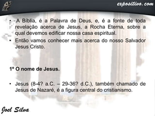 • A Bíblia, é a Palavra de Deus, e, é a fonte de toda
revelação acerca de Jesus, a Rocha Eterna, sobre a
qual devemos edificar nossa casa espiritual.
• Então vamos conhecer mais acerca do nosso Salvador
Jesus Cristo.
1º O nome de Jesus.
• Jesus (8-4? a.C. – 29-36? d.C.), também chamado de
Jesus de Nazaré, é a figura central do cristianismo.
 