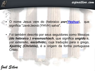 • O nome Jesus vem do (hebraico ‫(ישוע‬Yeshua), que
significa "Javé/Jeová (YHVH) salva".
• Foi também descrito por seus seguidores como Messias
(do hebraico ‫משיח‬( mashíach, que significa ungido e,
por extensão, escolhido), cuja tradução para o grego,
Χριστός (Christós), é a origem da forma portuguesa
Cristo.
 