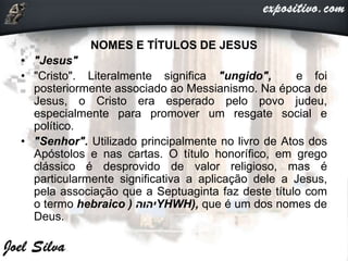 NOMES E TÍTULOS DE JESUS
• "Jesus"
• "Cristo". Literalmente significa "ungido", e foi
posteriormente associado ao Messianismo. Na época de
Jesus, o Cristo era esperado pelo povo judeu,
especialmente para promover um resgate social e
político.
• "Senhor". Utilizado principalmente no livro de Atos dos
Apóstolos e nas cartas. O título honorífico, em grego
clássico é desprovido de valor religioso, mas é
particularmente significativa a aplicação dele a Jesus,
pela associação que a Septuaginta faz deste título com
o termo hebraico ‫יהוה‬( YHWH), que é um dos nomes de
Deus.
 