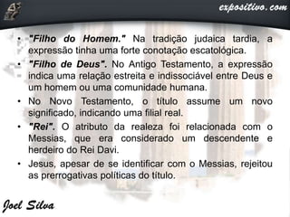 • "Filho do Homem." Na tradição judaica tardia, a
expressão tinha uma forte conotação escatológica.
• "Filho de Deus". No Antigo Testamento, a expressão
indica uma relação estreita e indissociável entre Deus e
um homem ou uma comunidade humana.
• No Novo Testamento, o título assume um novo
significado, indicando uma filial real.
• "Rei". O atributo da realeza foi relacionada com o
Messias, que era considerado um descendente e
herdeiro do Rei Davi.
• Jesus, apesar de se identificar com o Messias, rejeitou
as prerrogativas políticas do título.
 